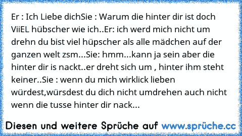 Er : Ich Liebe dich
Sie : Warum die hinter dir ist doch ViiEL hübscher wie ich..
Er: ich werd mich nicht um drehn du bist viel hüpscher als alle mädchen auf der ganzen welt zsm...♥
Sie: hmm...kann ja sein aber die hinter dir is nackt..
er dreht sich um , hinter ihm steht keiner..
Sie : wenn du mich wirklick lieben würdest,würsdest du dich nicht umdrehen auch nicht wenn die tusse hinter dir nack...