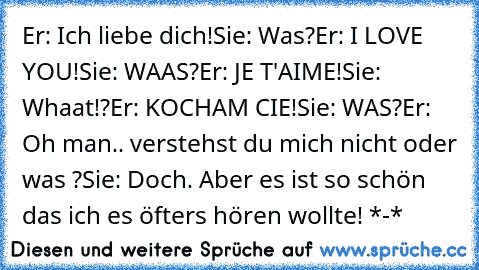 Er: Ich liebe dich!
Sie: Was?
Er: I LOVE YOU!
Sie: WAAS?
Er: JE T'AIME!
Sie: Whaat!?
Er: KOCHAM CIE!
Sie: WAS?
Er: Oh man.. verstehst du mich nicht oder was ?
Sie: Doch. Aber es ist so schön das ich es öfters hören wollte! *-* ♥