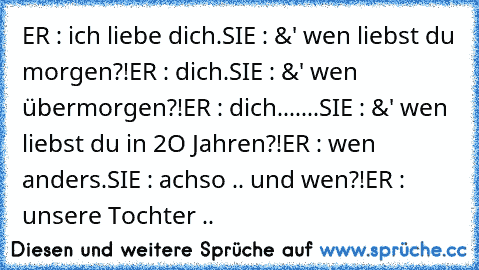 ER : ich liebe dich.
SIE : &' wen liebst du morgen?!
ER : dich.
SIE : &' wen übermorgen?!
ER : dich.
......SIE : &' wen liebst du in 2O Jahren?!
ER : wen anders.
SIE : achso .. und wen?!
ER : unsere Tochter .. ♥