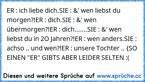 ER : ich liebe dich.
SIE : &' wen liebst du morgen?!
ER : dich.
SIE : &' wen übermorgen?!
ER : dich.
......SIE : &' wen liebst du in 2O Jahren?!
ER : wen anders.
SIE : achso .. und wen?!
ER : unsere Tochter .. ♥
{SO EINEN "ER" GIBTS ABER LEIDER SELTEN :(