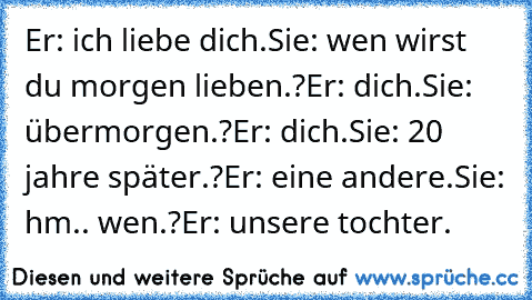 Er: ich liebe dich.
Sie: wen wirst du morgen lieben.?
Er: dich.
Sie: übermorgen.?
Er: dich.
Sie: 20 jahre später.?
Er: eine andere.
Sie: hm.. wen.?
Er: unsere tochter.
♥