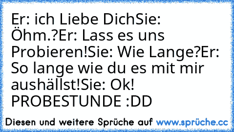 Er: ich Liebe Dich
Sie: Öhm.?
Er: Lass es uns Probieren!
Sie: Wie Lange?
Er: So lange wie du es mit mir aushällst!
Sie: Ok! PROBESTUNDE :DD