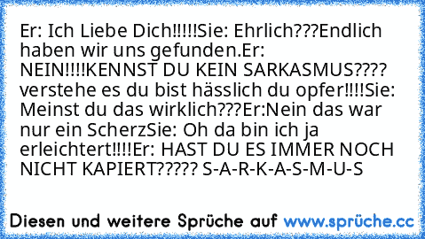 Er: Ich Liebe Dich!!!!!♥
Sie: Ehrlich???Endlich haben wir uns gefunden.
Er: NEIN!!!!KENNST DU KEIN SARKASMUS???? verstehe es du bist hässlich du opfer!!!!
Sie: Meinst du das wirklich???
Er:Nein das war nur ein Scherz♥
Sie: Oh da bin ich ja erleichtert!!!!
Er: HAST DU ES IMMER NOCH NICHT KAPIERT????? S-A-R-K-A-S-M-U-S