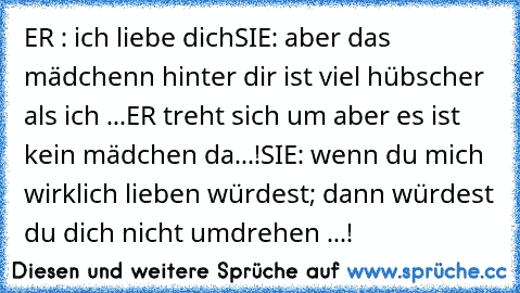 ER : ich liebe dich♥♥♥
SIE: aber das mädchenn hinter dir ist viel hübscher als ich ...
ER treht sich um aber es ist kein mädchen da...!
SIE: wenn du mich wirklich lieben würdest; dann würdest du dich nicht umdrehen ...!