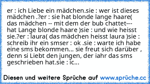 er : ich Liebe ein mädchen.
sie : wer ist dieses mädchen .?
er : sie hat blonde lange haare
( das mädchen -- mit dem der bub chattet--- hat Lange blonde haare )
sie : und wie heisst sie.?
er : laura
( das mädchen heisst laura )
sie : schreib ihr ein sms
er : ok .
sie : warte ich habe eine sms bekommen... 
sie freut sich darüber , denn si Liebt den jungen, der iahr das sms geschrieben hat.
sie : ic...