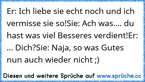 Er: Ich liebe sie echt noch und ich vermisse sie so!
Sie: Ach was.... du hast was viel Besseres verdient!
Er: ... Dich?
Sie: Naja, so was Gutes nun auch wieder nicht ;)