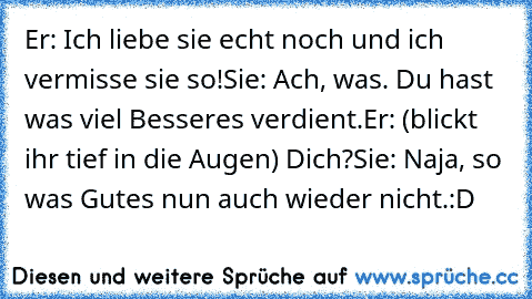 Er: Ich liebe sie echt noch und ich vermisse sie so!
Sie: Ach, was. Du hast was viel Besseres verdient.
Er: (blickt ihr tief in die Augen) Dich?
Sie: Naja, so was Gutes nun auch wieder nicht.
:D