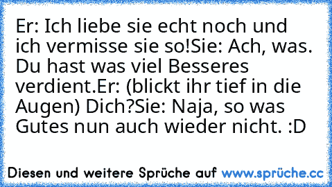 Er: Ich liebe sie echt noch und ich vermisse sie so!
Sie: Ach, was. Du hast was viel Besseres verdient.
Er: (blickt ihr tief in die Augen) Dich?
Sie: Naja, so was Gutes nun auch wieder nicht. :D