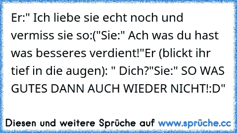 Er:" Ich liebe sie echt noch und vermiss sie so:("
Sie:" Ach was du hast was besseres verdient!"
Er (blickt ihr tief in die augen): " Dich?"
Sie:" SO WAS GUTES DANN AUCH WIEDER NICHT!:D"