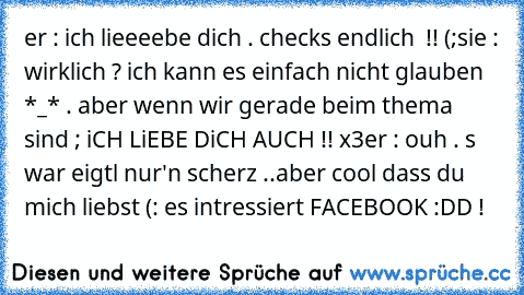 er : ich lieeeebe dich . checks endlich  !! (;
sie : wirklich ? ich kann es einfach nicht glauben *_* . aber wenn wir gerade beim thema sind ; iCH LiEBE DiCH AUCH !! x3
er : ouh . s war eigtl nur'n scherz ..aber cool dass du mich liebst (: es intressiert FACEBOOK :DD !