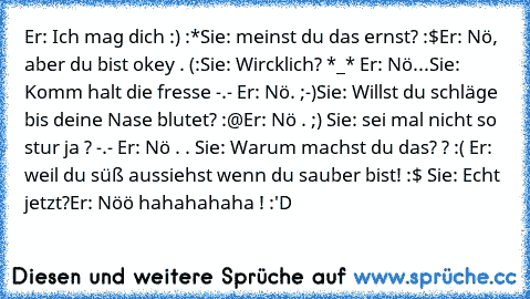 Er: Ich mag dich :) :*
Sie: meinst du das ernst? :$
Er: Nö, aber du bist okey . (:
Sie: Wircklich? *_* Er: Nö...
Sie: Komm halt die fresse -.- Er: Nö. ;-)
Sie: Willst du schläge bis deine Nase blutet? :@
Er: Nö . ;) Sie: sei mal nicht so stur ja ? -.- Er: Nö . . Sie: Warum machst du das? ? :( Er: weil du süß aussiehst wenn du sauber bist! :$ Sie: Echt jetzt?
Er: Nöö hahahahaha ! :'D