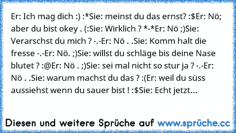 Er: Ich mag dich :) :*
Sie: meinst du das ernst? :$
Er: Nö; aber du bist okey . (:
Sie: Wirklich ? *-*
Er: Nö ;)
Sie: Verarschst du mich ? -.-
Er: Nö . .
Sie: Komm halt die fresse -.-
Er: Nö. ;)
Sie: willst du schläge bis deine Nase blutet ? :@
Er: Nö . ;)
Sie: sei mal nicht so stur ja ? -.-
Er: Nö . .
Sie: warum machst du das ? :(
Er: weil du süss aussiehst wenn du sauer bist ! :$
Sie: Echt je...