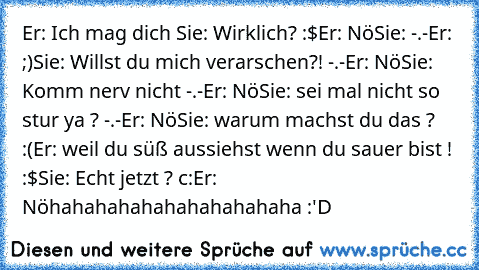 Er: Ich mag dich ♥
Sie: Wirklich? :$
Er: Nö
Sie: -.-
Er: ;)
Sie: Willst du mich verarschen?! -.-
Er: Nö
Sie: Komm nerv nicht -.-
Er: Nö
Sie: sei mal nicht so stur ya ? -.-
Er: Nö
Sie: warum machst du das ? :(
Er: weil du süß aussiehst wenn du sauer bist ! :$
Sie: Echt jetzt ? c:
Er: Nö
hahahahahahahahahahaha :'D