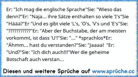 Er: "Ich mag die englische Sprache"
Sie: "Wieso das denn?"
Er: "Naja... ihre Sätze enthalten so viele 'I's"
Sie "Häää?"
Er "Und es gibt viele 'L's, 'O's, 'V's und 'E's"
Sie: "???????????"
Er: "Aber der Buchstabe, der am meisten vorkommt, ist dass 'U'!"
Sie: "..." *sprachlos*
Er: "Ähmm... hast du verstanden?"
Sie: "Jaaaa! ♥ "
Er: "Und?"
Sie: "Ich dich auch!!!"
Wer die geheime Botschaft auch verstan...