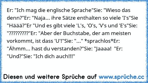 Er: "Ich mag die englische Sprache"
Sie: "Wieso das denn?"
Er: "Naja... ihre Sätze enthalten so viele 'I's"
Sie "Häää?"
Er "Und es gibt viele 'L's, 'O's, 'V's und 'E's"
Sie: "?????????"
Er: "Aber der Buchstabe, der am meisten vorkommt, ist dass 'U'!"
Sie: "..." *sprachlos*
Er: "Ähmm... hast du verstanden?"
Sie: "Jaaaa! ♥ "
Er: "Und?"
Sie: "Ich dich auch!!!" ♥