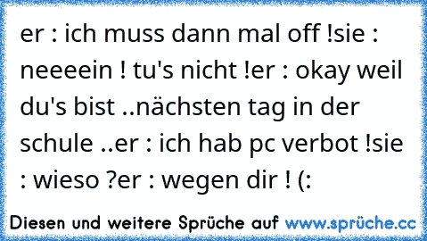 er : ich muss dann mal off !
sie : neeeein ! tu's nicht !
er : okay weil du's bist ..
nächsten tag in der schule ..
er : ich hab pc verbot !
sie : wieso ?
er : wegen dir ! (: ♥