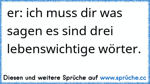 er: ich muss dir was sagen es sind drei lebenswichtige wörter.