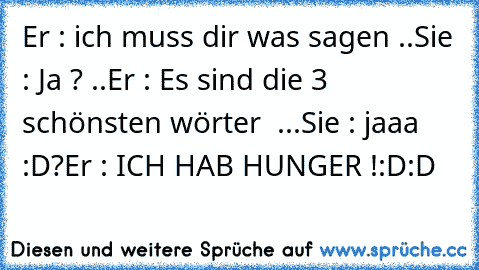 Er : ich muss dir was sagen ..
Sie : Ja ? ..
Er : Es sind die 3 schönsten wörter ♥ ...
Sie : jaaa :D?
Er : ICH HAB HUNGER !:D:D 
♥