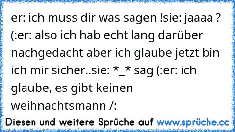 er: ich muss dir was sagen !
sie: jaaaa ? (:
er: also ich hab echt lang darüber nachgedacht aber ich glaube jetzt bin ich mir sicher..
sie: *_* sag (:
er: ich glaube, es gibt keinen weihnachtsmann /: