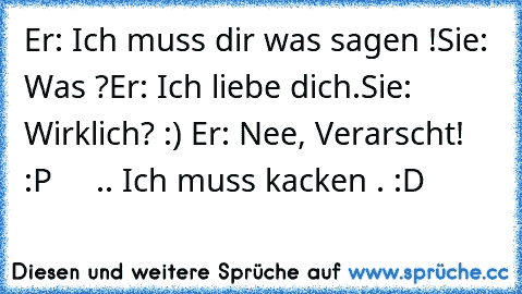 Er: Ich muss dir was sagen !
Sie: Was ?
Er: Ich liebe dich.
Sie: Wirklich? :) ♥
Er: Nee, Verarscht! :P
     .. Ich muss kacken . :D