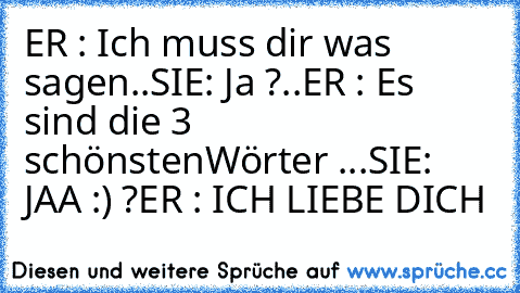 ER : Ich muss dir was sagen..
SIE: Ja ?..
ER : Es sind die 3 schönsten
Wörter ♥...
SIE: JAA :) ?
ER : ICH LIEBE DICH ♥