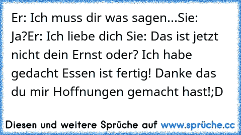 Er: Ich muss dir was sagen...
Sie: Ja?
Er: Ich liebe dich ♥
Sie: Das ist jetzt nicht dein Ernst oder? Ich habe gedacht Essen ist fertig! Danke das du mir Hoffnungen gemacht hast!
;D