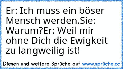 Er: Ich muss ein böser Mensch werden.
Sie: Warum?
Er: Weil mir ohne Dich die Ewigkeit zu langweilig ist!