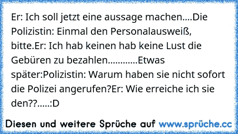 Er: Ich soll jetzt eine aussage machen....
Die Polizistin: Einmal den Personalausweiß, bitte.
Er: Ich hab keinen hab keine Lust die Gebüren zu bezahlen............
Etwas später:
Polizistin: Warum haben sie nicht sofort die Polizei angerufen?
Er: Wie erreiche ich sie den??.....:D