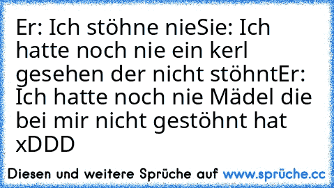 Er: Ich stöhne nie
Sie: Ich hatte noch nie ein kerl gesehen der nicht stöhnt
Er: Ich hatte noch nie Mädel die bei mir nicht gestöhnt hat  xDDD