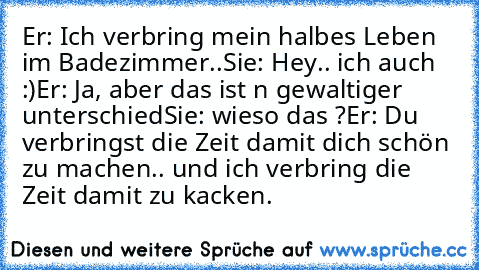 Er: Ich verbring mein halbes Leben im Badezimmer..
Sie: Hey.. ich auch :)
Er: Ja, aber das ist n gewaltiger unterschied
Sie: wieso das ?
Er: Du verbringst die Zeit damit dich schön zu machen.. und ich verbring die Zeit damit zu kacken.