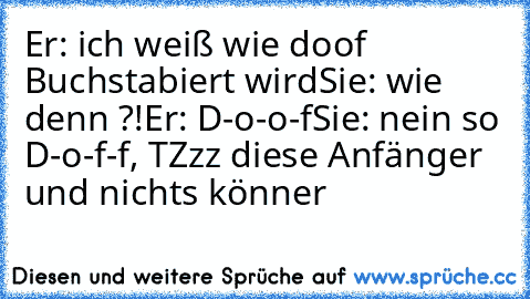 Er: ich weiß wie doof Buchstabiert wird
Sie: wie denn ?!
Er: D-o-o-f
Sie: nein so D-o-f-f, TZzz diese Anfänger und nichts könner