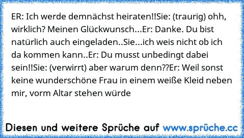 ER: Ich werde demnächst heiraten!!
Sie: (traurig) ohh, wirklich? Meinen Glückwunsch...
Er: Danke. Du bist natürlich auch eingeladen..
Sie...ich weis nicht ob ich da kommen kann..
Er: Du musst unbedingt dabei sein!!
Sie: (verwirrt) aber warum denn??
Er: Weil sonst keine wunderschöne Frau in einem weiße Kleid neben mir, vorm Altar stehen würde ♥