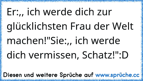 Er:,, ich werde dich zur glücklichsten Frau der Welt machen!"
Sie:,, ich werde dich vermissen, Schatz!"
:D