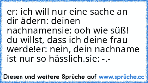 er: ich will nur eine sache an dir ädern: deinen nachnamen
sie: ooh wie süß! du willst, dass ich deine frau werde!
er: nein, dein nachname ist nur so hässlich.
sie: -.-