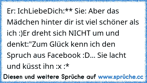 Er: IchLiebeDich:** ♥
Sie: Aber das Mädchen hinter dir ist viel schöner als ich :)
Er dreht sich NICHT um und denkt:
"Zum Glück kenn ich den Spruch aus Facebook :D
... Sie lacht und küsst ihn :x :*