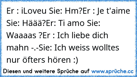 Er : iLoveu ♥
Sie: Hm?
Er : Je t'aime ♥
Sie: Häää?
Er: Ti amo ♥
Sie: Waaaas ?
Er : Ich liebe dich mahn -.-
Sie: Ich weiss wolltes nur öfters hören :)