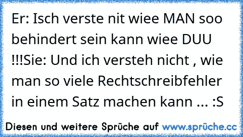 Er: Isch verste nit wiee MAN soo behindert sein kann wiee DUU !!!
Sie: Und ich versteh nicht , wie man so viele Rechtschreibfehler in einem Satz machen kann ... :S