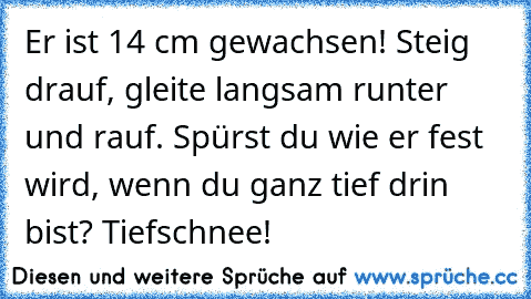 Er ist 14 cm gewachsen! Steig drauf, gleite langsam runter und rauf. Spürst du wie er fest wird, wenn du ganz tief drin bist? Tiefschnee!