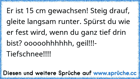 Er ist 15 cm gewachsen! Steig drauf, gleite langsam runter. Spürst du wie er fest wird, wenn du ganz tief drin bist? ooooohhhhhh, geil!!!
- Tiefschnee!!!!