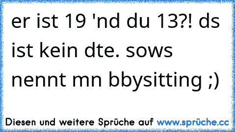 er ist 19 'nd du 13?! dαs ist kein dαte. sowαs nennt mαn bαbysitting ;)