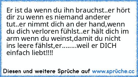 Er ist da wenn du ihn brauchst..er hört dir zu wenn es niemand anderer tut..er nimmt dich an der hand,wenn du dich verloren fühlst..er hält dich im arm wenn du weinst,damit du nicht ins leere fählst,er........weil er DICH einfach liebt!!!!