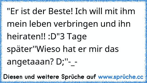 "Er ist der Beste! Ich will mit ihm mein leben verbringen und ihn heiraten!! :D"
3 Tage später
''Wieso hat er mir das angetaaan? D;''
-_-