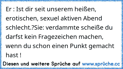 Er : Ist dir seit unserem heißen, erotischen, sexuel aktiven Abend schlecht.?
Sie: verdammte scheiße du darfst kein Fragezeichen machen, wenn du schon einen Punkt gemacht hast !