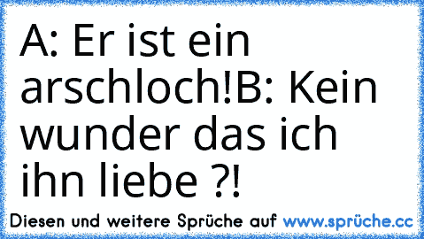 A: Er ist ein arschloch!
B: Kein wunder das ich ihn liebe ?!