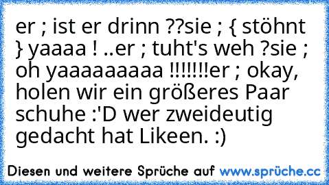 er ; ist er drinn ??
sie ; { stöhnt } yaaaa ! ..
er ; tuht's weh ?
sie ; oh yaaaaaaaaa !!!!!!!
er ; okay, holen wir ein größeres Paar schuhe :'D 
wer zweideutig gedacht hat Likeen. :) ♥