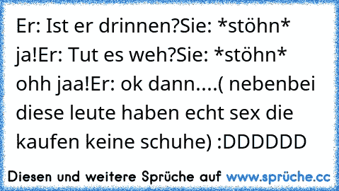 Er: Ist er drinnen?
Sie: *stöhn* ja!
Er: Tut es weh?
Sie: *stöhn* ohh jaa!
Er: ok dann....
( nebenbei diese leute haben echt sex die kaufen keine schuhe) :DDDDDD