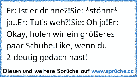 Er: Ist er drinne?!
Sie: *stöhnt* ja..
Er: Tut's weh?!
Sie: Oh ja!
Er: Okay, holen wir ein größeres paar Schuhe.
Like, wenn du 2-deutig gedach hast!