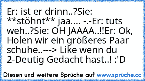 Er: ist er drinn..?
Sie: **stöhnt** jaa.... -.-
Er: tuts weh..?
Sie: OH JAAAA..!!
Er: Ok, Holen wir ein größeres Paar schuhe..
---> Like wenn du 2-Deutig Gedacht hast..! :'D