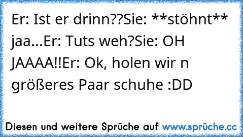 Er: Ist er drinn??
Sie: **stöhnt** jaa...
Er: Tuts weh?
Sie: OH JAAAA!!
Er: Ok, holen wir n größeres Paar schuhe :DD