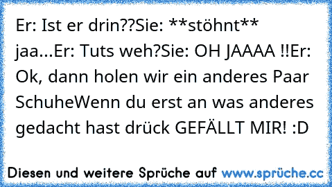 Er: Ist er drin??
Sie: **stöhnt** jaa...
Er: Tuts weh?
Sie: OH JAAAA !!
Er: Ok, dann holen wir ein anderes Paar Schuhe
Wenn du erst an was anderes gedacht hast drück GEFÄLLT MIR! :D